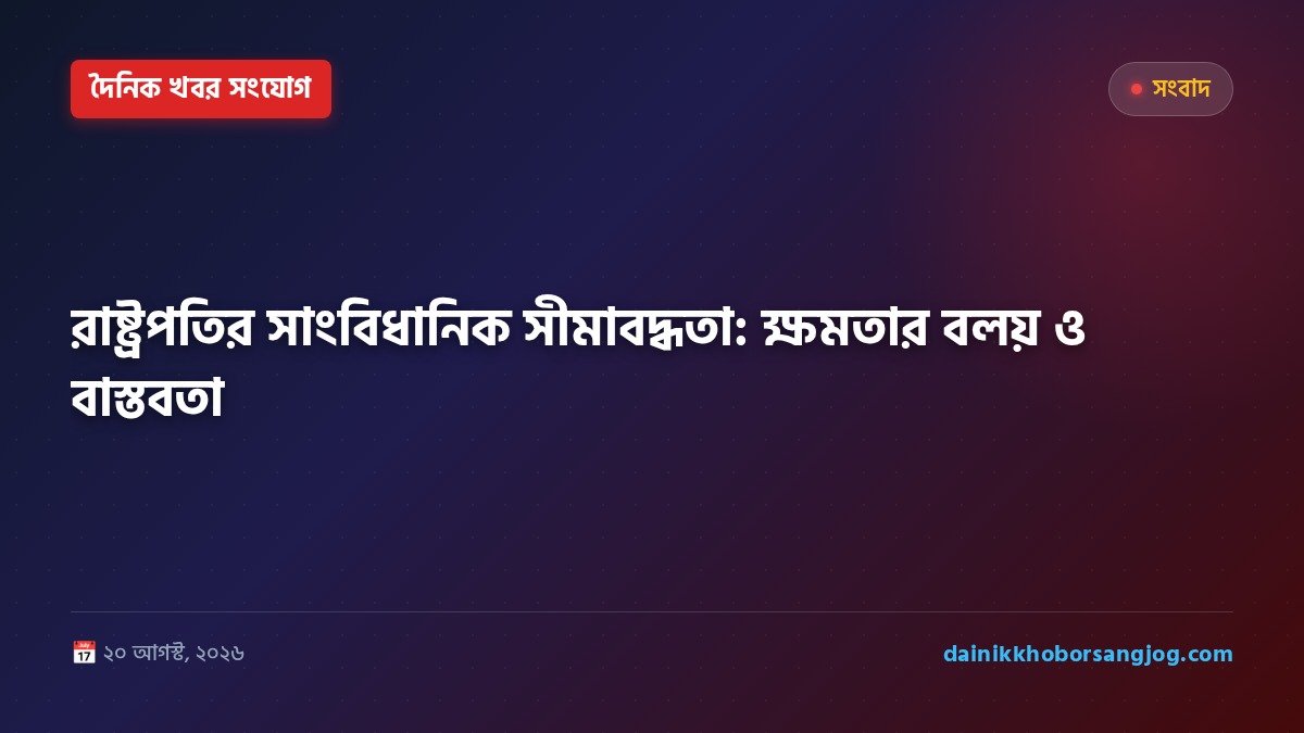 রাষ্ট্রপতির সাংবিধানিক সীমাবদ্ধতা: ক্ষমতার বলয় ও বাস্তবতা
