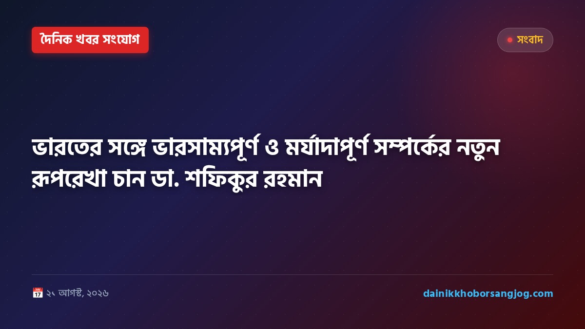 ভারতের সঙ্গে ভারসাম্যপূর্ণ ও মর্যাদাপূর্ণ সম্পর্কের নতুন রূপরেখা চান ডা. শফিকুর রহমান