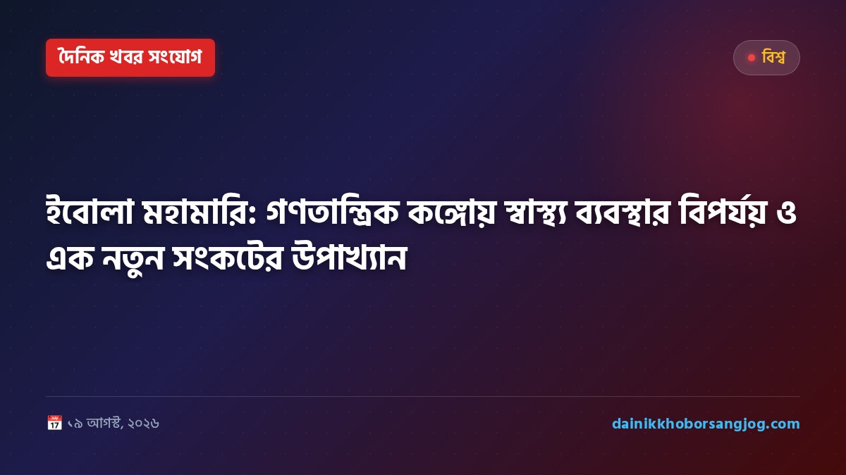 ইবোলা মহামারি: গণতান্ত্রিক কঙ্গোয় স্বাস্থ্য ব্যবস্থার বিপর্যয় ও এক নতুন সংকটের উপাখ্যান