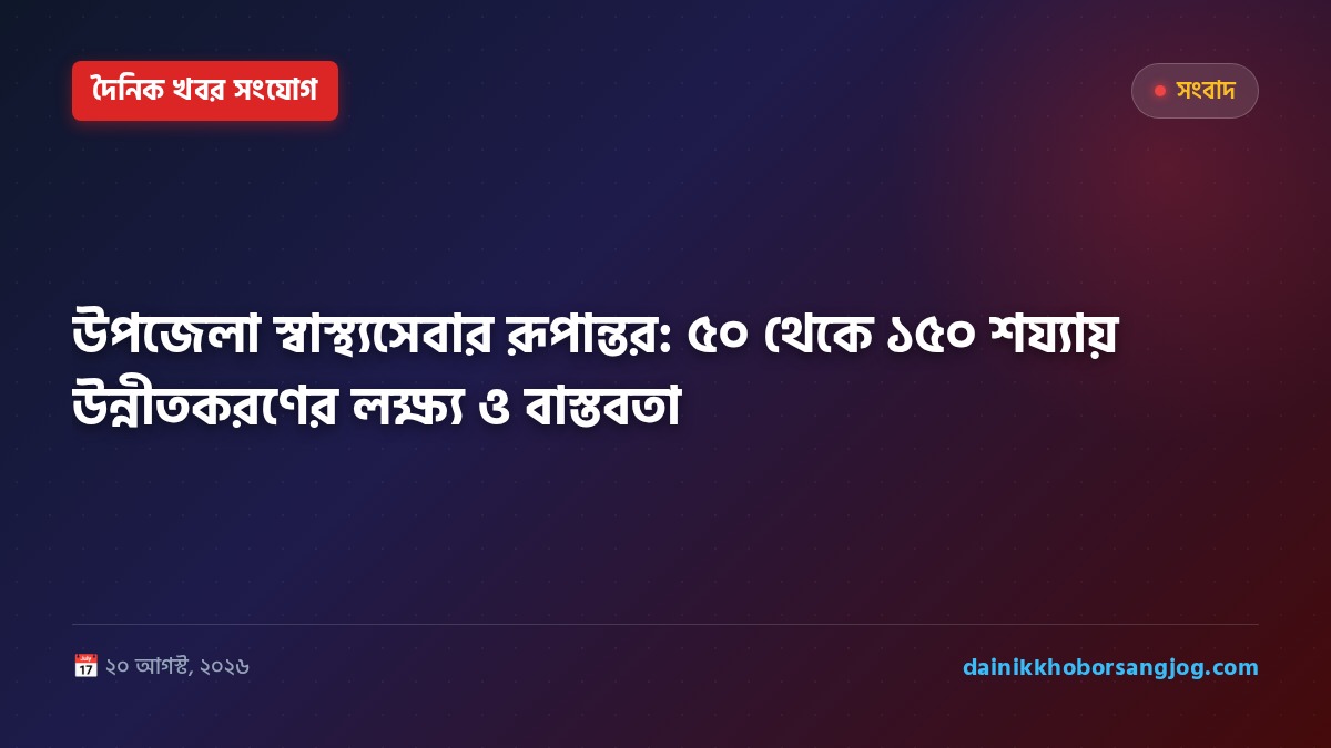 উপজেলা স্বাস্থ্যসেবার রূপান্তর: ৫০ থেকে ১৫০ শয্যায় উন্নীতকরণের লক্ষ্য ও বাস্তবতা