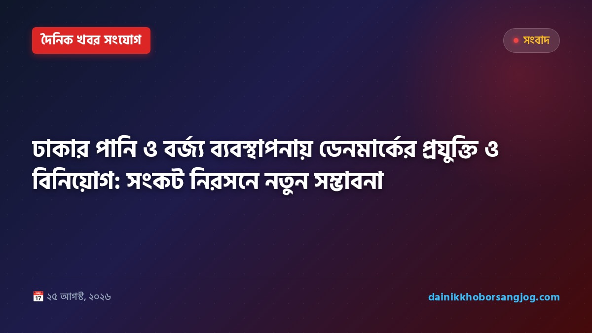 ঢাকার পানি ও বর্জ্য ব্যবস্থাপনায় ডেনমার্কের প্রযুক্তি ও বিনিয়োগ: সংকট নিরসনে নতুন সম্ভাবনা