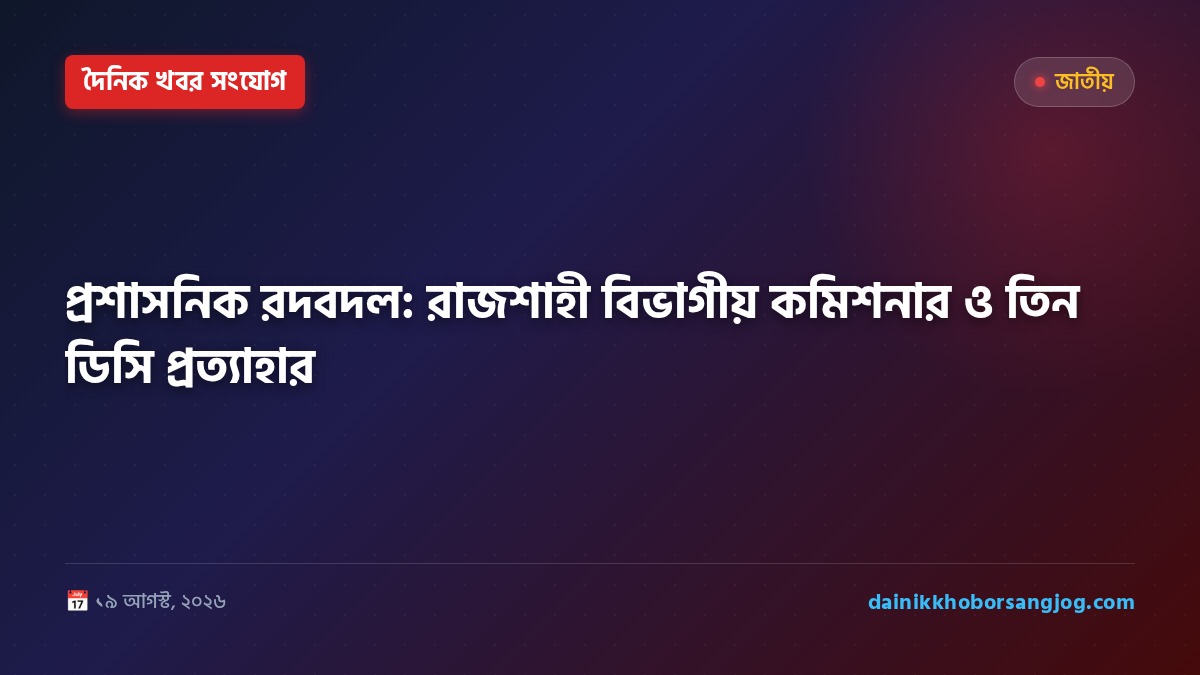প্রশাসনিক রদবদল: রাজশাহী বিভাগীয় কমিশনার ও তিন ডিসি প্রত্যাহার