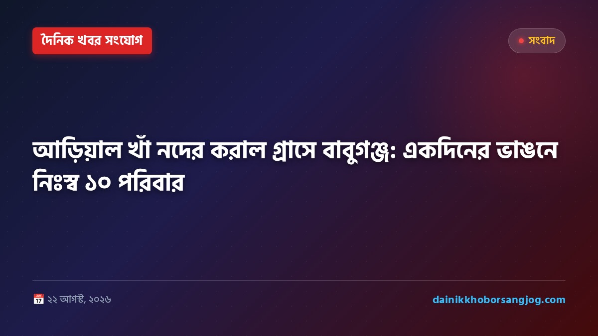 আড়িয়াল খাঁ নদের করাল গ্রাসে বাবুগঞ্জ: একদিনের ভাঙনে নিঃস্ব ১০ পরিবার