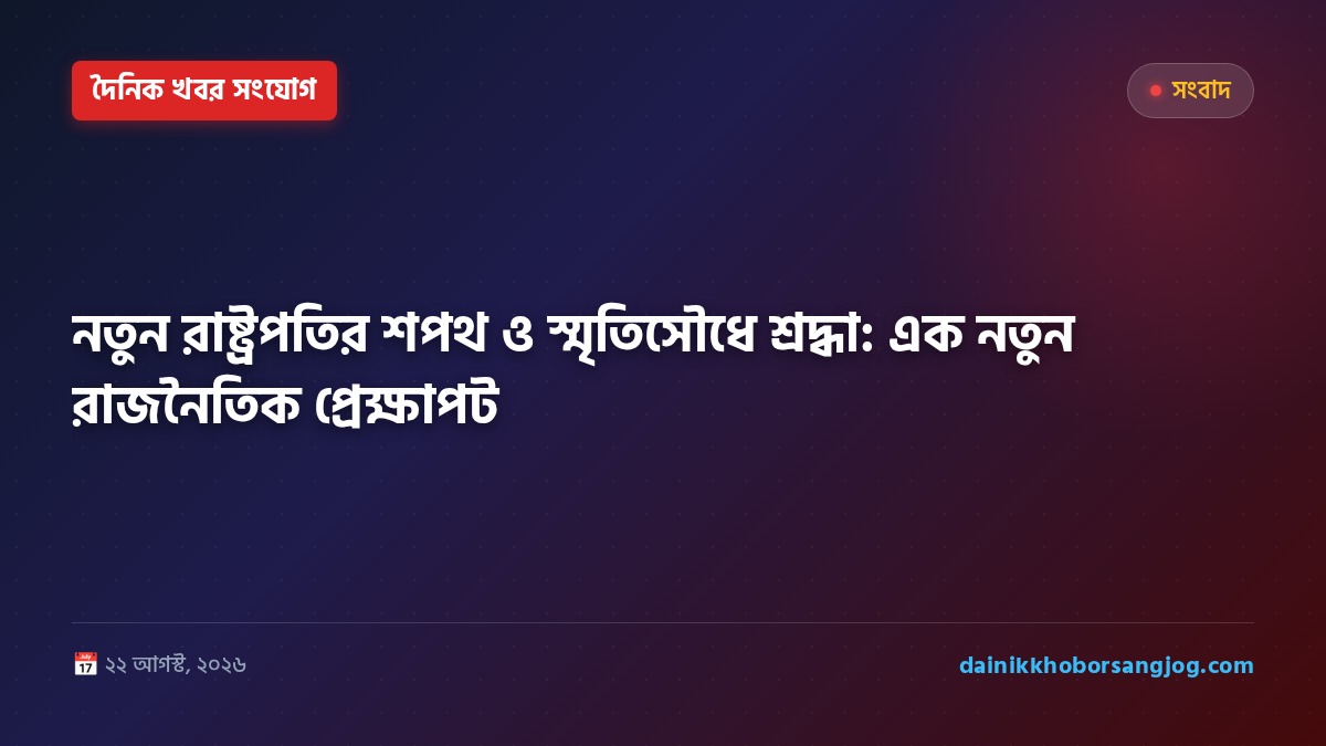 নতুন রাষ্ট্রপতির শপথ ও স্মৃতিসৌধে শ্রদ্ধা: এক নতুন রাজনৈতিক প্রেক্ষাপট