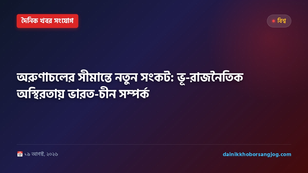 অরুণাচলের সীমান্তে নতুন সংকট: ভূ-রাজনৈতিক অস্থিরতায় ভারত-চীন সম্পর্ক