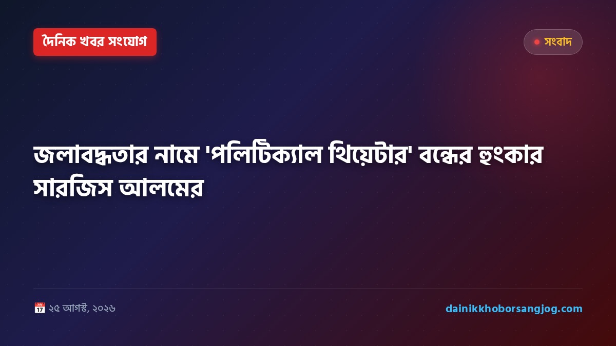 জলাবদ্ধতার নামে 'পলিটিক্যাল থিয়েটার' বন্ধের হুংকার সারজিস আলমের