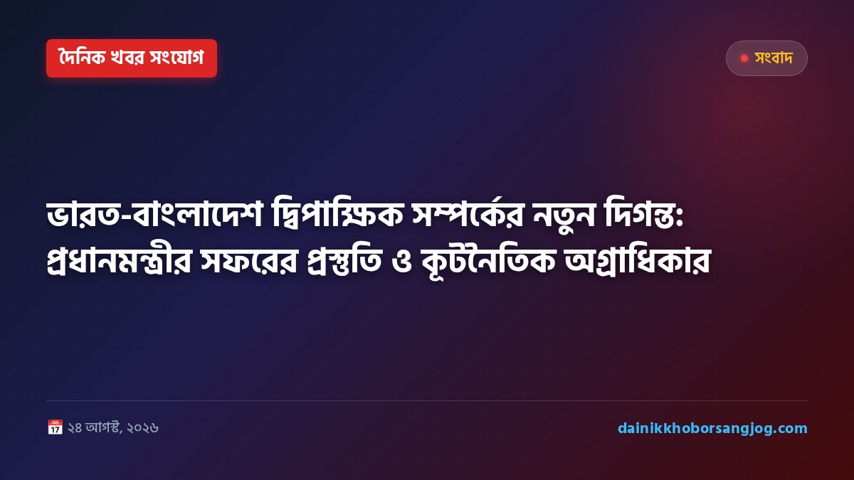 ভারত-বাংলাদেশ দ্বিপাক্ষিক সম্পর্কের নতুন দিগন্ত: প্রধানমন্ত্রীর সফরের প্রস্তুতি ও কূটনৈতিক অগ্রাধিকার