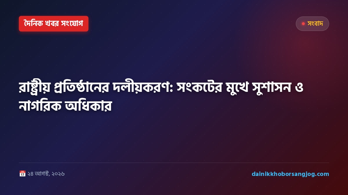রাষ্ট্রীয় প্রতিষ্ঠানের দলীয়করণ: সংকটের মুখে সুশাসন ও নাগরিক অধিকার